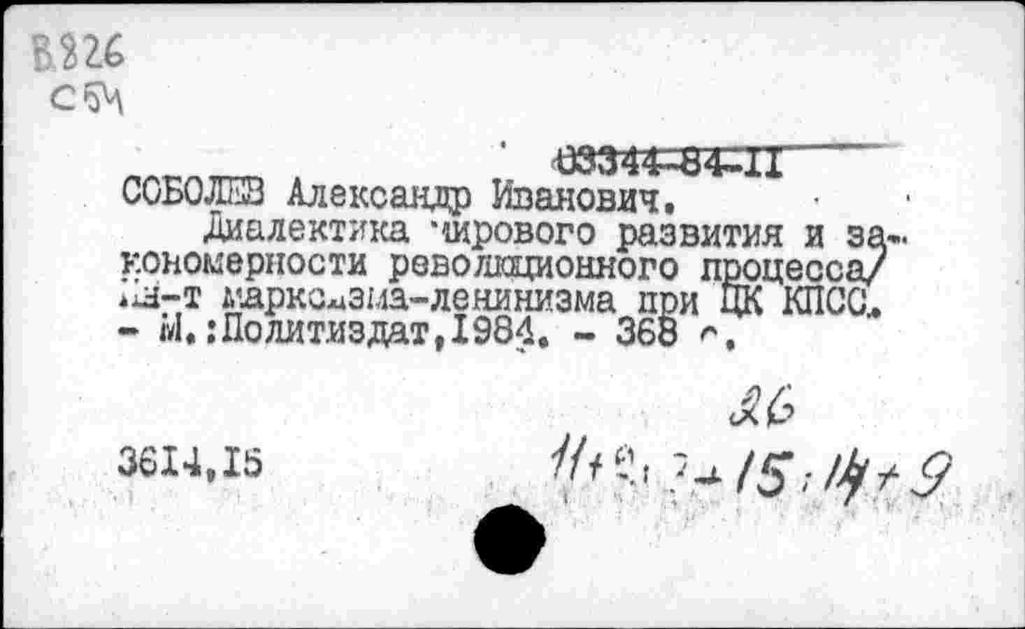 ﻿вш
‘ -03344-8 Д1------------------------ СОБОЛЕВ Александр Иванович.
Диалектика мирового развития и закономерности революционного процесса/ *1н-т марксизма-ленинизма при ЦК КПСС,. - Ы. .’Политиздат, 1984. - 368
3614,15
//, е.